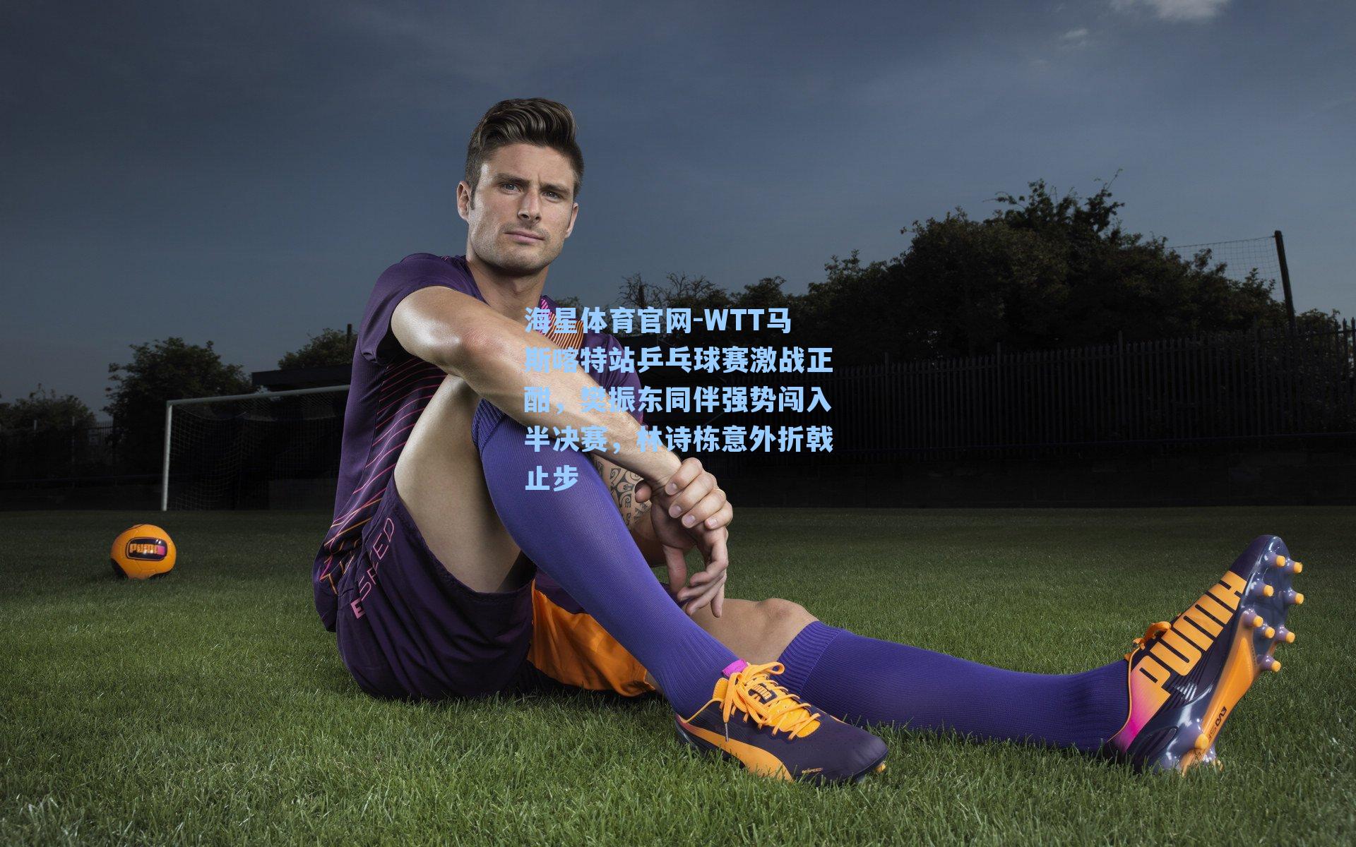 海星体育官网-WTT马斯喀特站乒乓球赛激战正酣，樊振东同伴强势闯入半决赛，林诗栋意外折戟止步