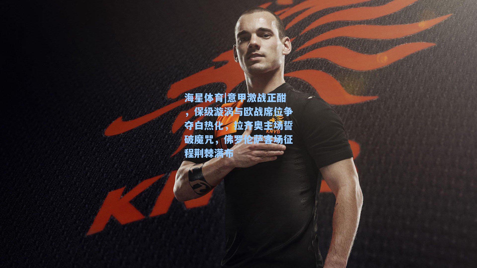 海星体育|意甲激战正酣，保级漩涡与欧战席位争夺白热化，拉齐奥主场誓破魔咒，佛罗伦萨客场征程荆棘满布