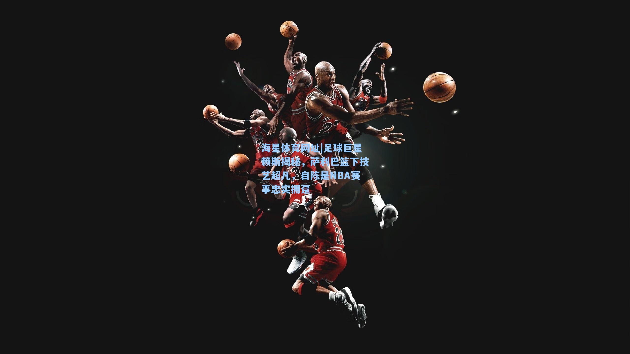 海星体育网址|足球巨星赖斯揭秘，萨利巴篮下技艺超凡，自陈是NBA赛事忠实拥趸