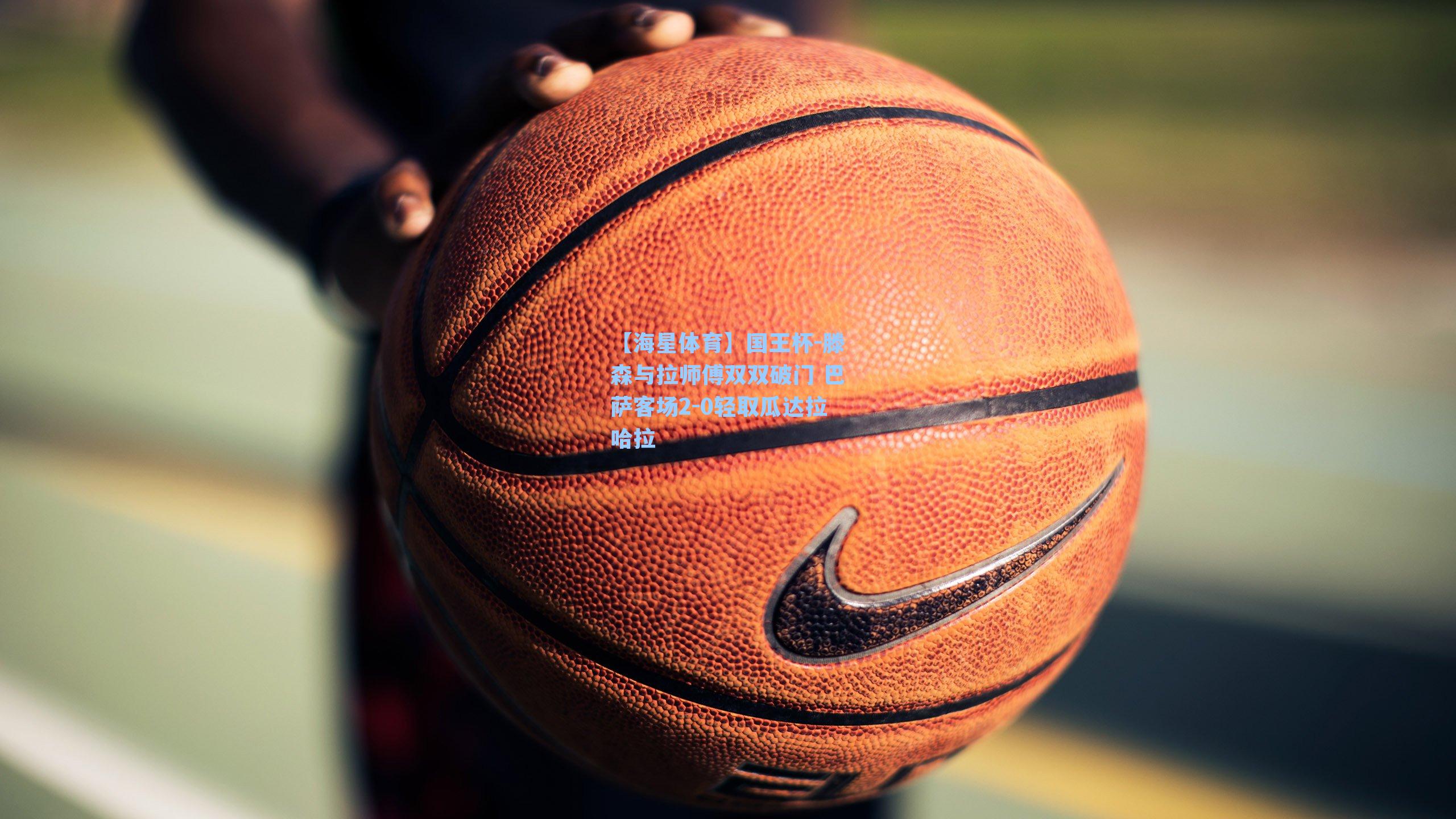 国王杯-滕森与拉师傅双双破门 巴萨客场2-0轻取瓜达拉哈拉